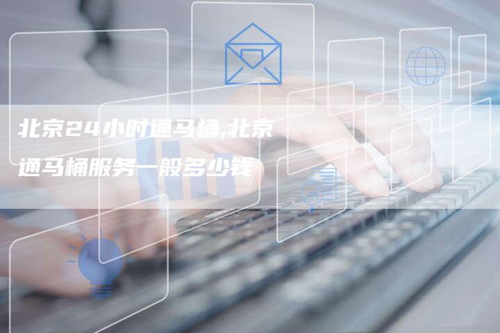 北京24小时通马桶,北京通马桶服务一般多少钱