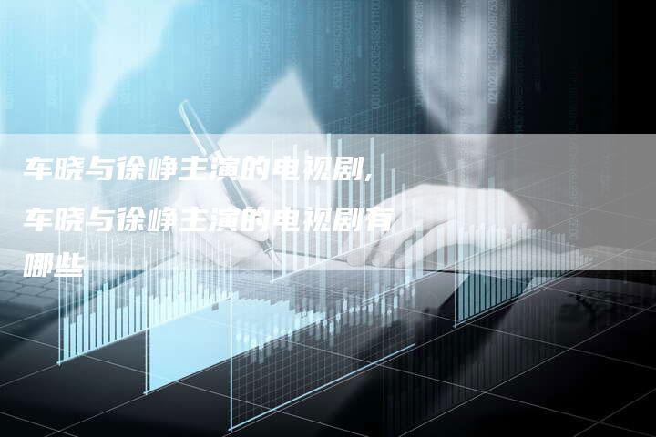 车晓与徐峥主演的电视剧,车晓与徐峥主演的电视剧有哪些