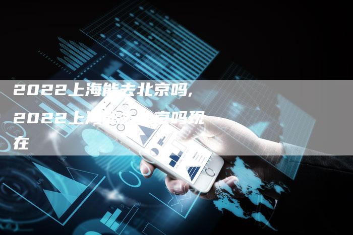 2022上海能去北京吗,2022上海能去北京吗现在