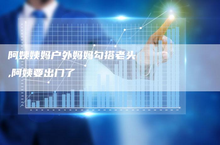 阿姨姨妈户外妈妈勾搭老头,阿姨要出门了