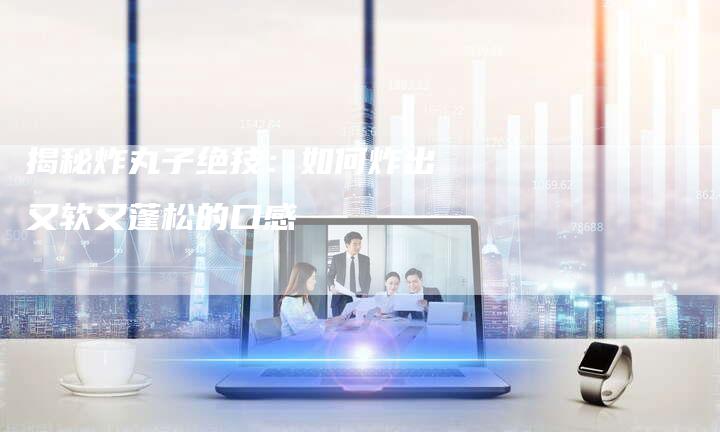 揭秘炸丸子绝技：如何炸出又软又蓬松的口感