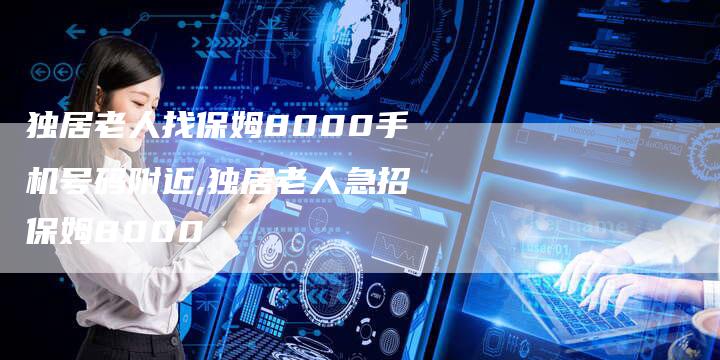 独居老人找保姆8000手机号码附近,独居老人急招保姆8000