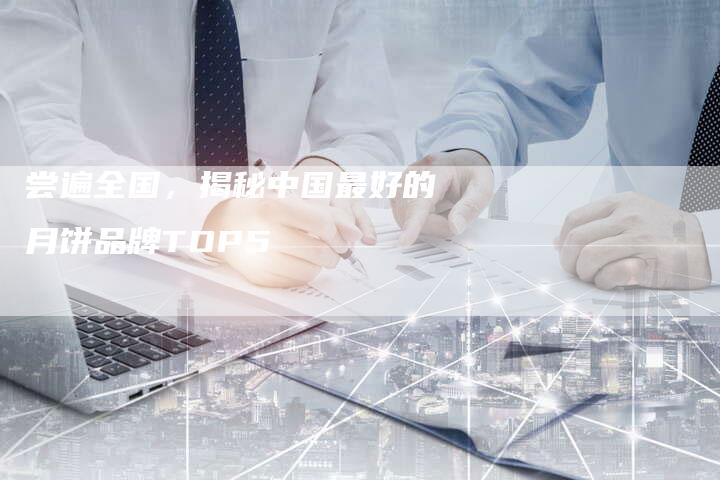 尝遍全国，揭秘中国最好的月饼品牌TOP5