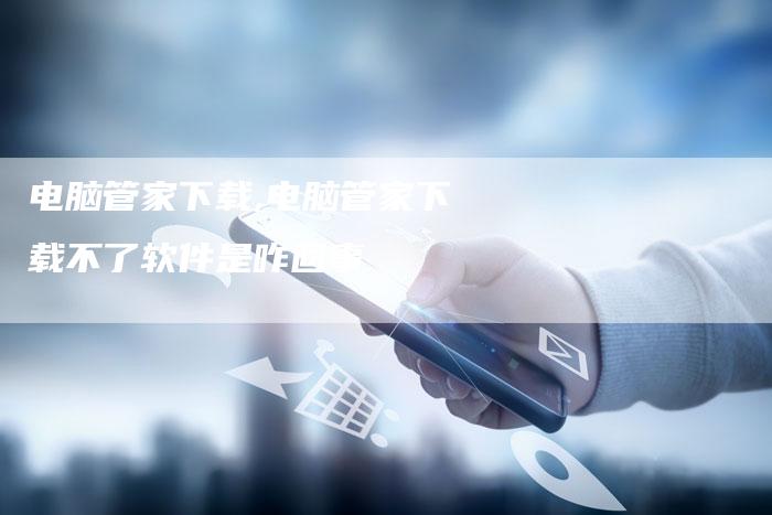 电脑管家下载,电脑管家下载不了软件是咋回事
