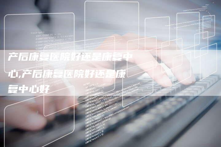 产后康复医院好还是康复中心,产后康复医院好还是康复中心好