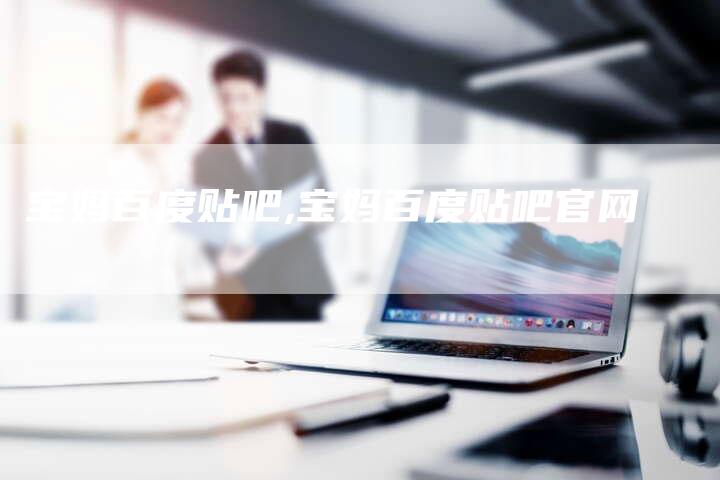 宝妈百度贴吧,宝妈百度贴吧官网