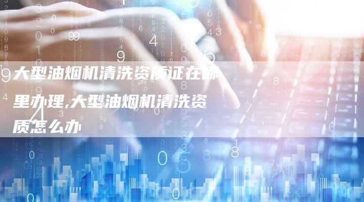 大型油烟机清洗资质证在哪里办理,大型油烟机清洗资质怎么办