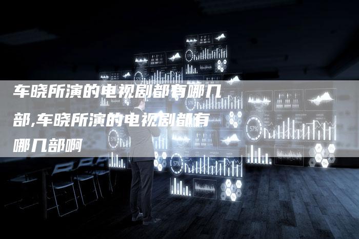 车晓所演的电视剧都有哪几部,车晓所演的电视剧都有哪几部啊