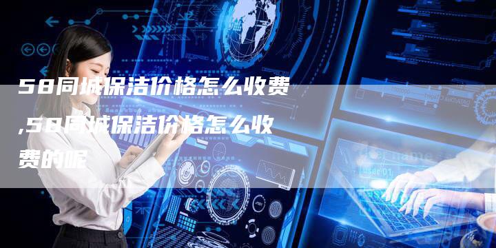 58同城保洁价格怎么收费,58同城保洁价格怎么收费的呢