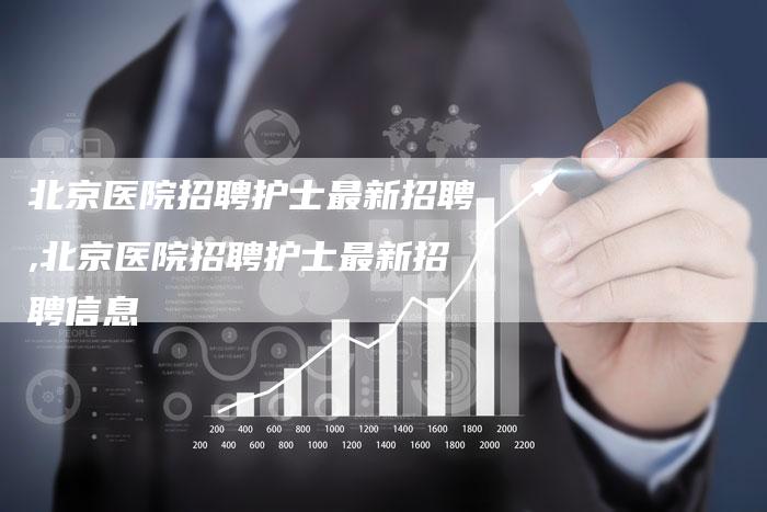 北京医院招聘护士最新招聘,北京医院招聘护士最新招聘信息