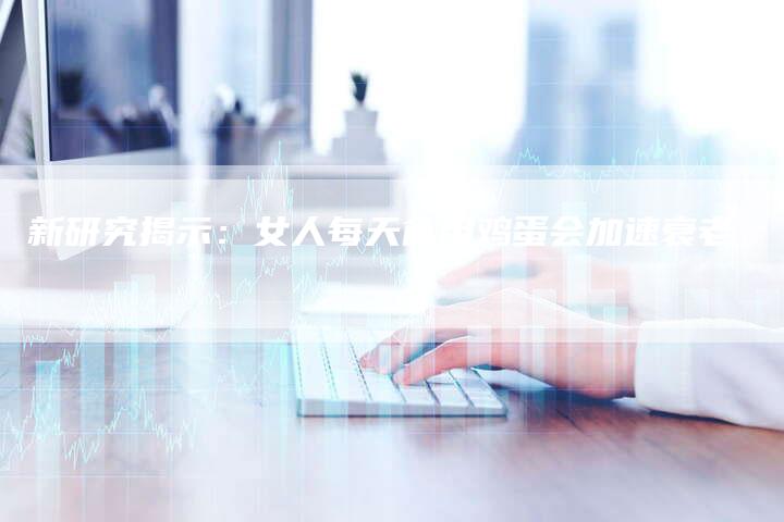 新研究揭示：女人每天食用鸡蛋会加速衰老