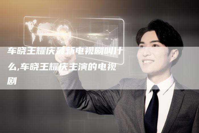 车晓王耀庆最新电视剧叫什么,车晓王耀庆主演的电视剧