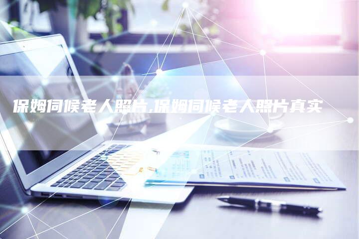 保姆伺候老人照片,保姆伺候老人照片真实