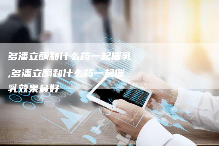 多潘立酮和什么药一起催乳,多潘立酮和什么药一起催乳效果最好