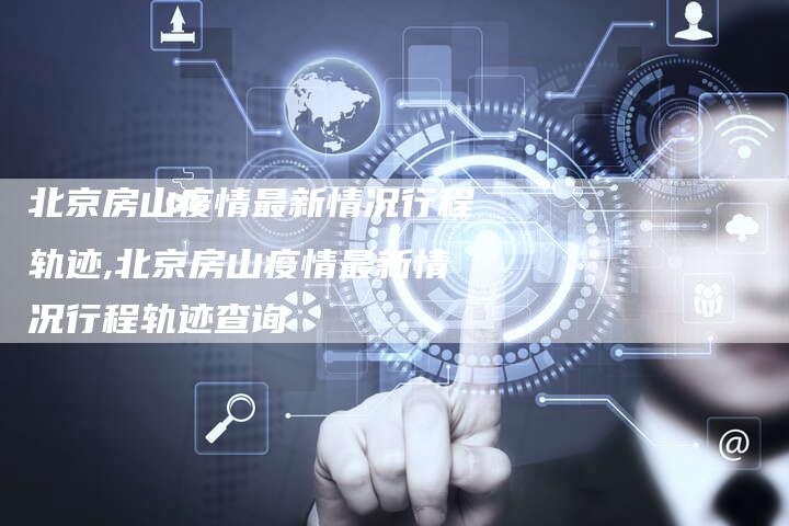 北京房山疫情最新情况行程轨迹,北京房山疫情最新情况行程轨迹查询