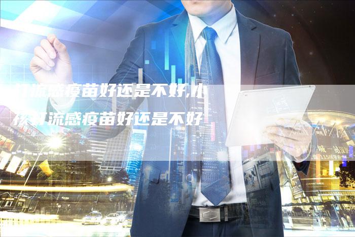 打流感疫苗好还是不好,小孩打流感疫苗好还是不好