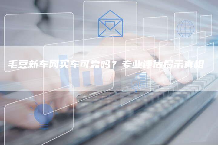 毛豆新车网买车可靠吗？专业评估揭示真相