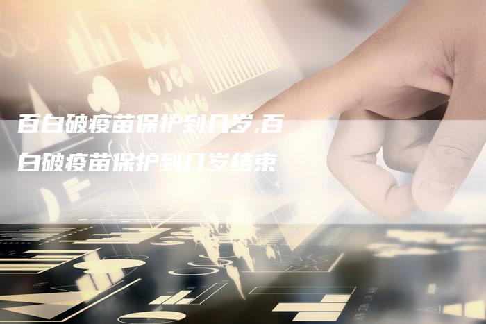 百白破疫苗保护到几岁,百白破疫苗保护到几岁结束