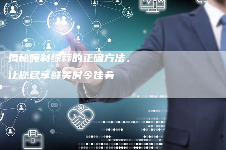 揭秘腌制绿蒜的正确方法，让您尽享鲜美时令佳肴