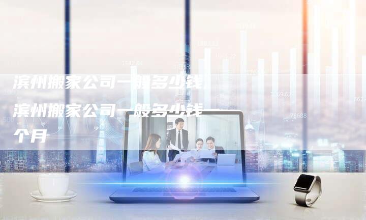 滨州搬家公司一般多少钱,滨州搬家公司一般多少钱一个月