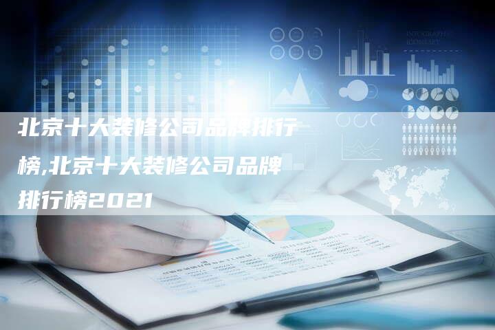 北京十大装修公司品牌排行榜,北京十大装修公司品牌排行榜2021