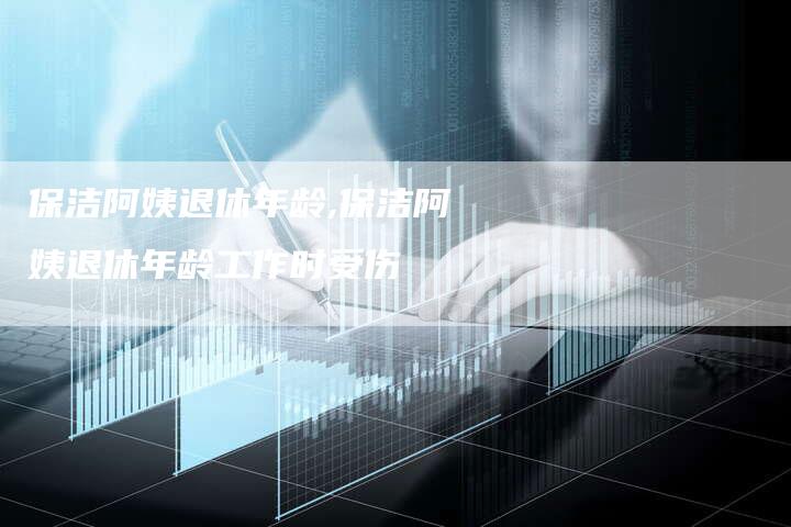 保洁阿姨退休年龄,保洁阿姨退休年龄工作时受伤