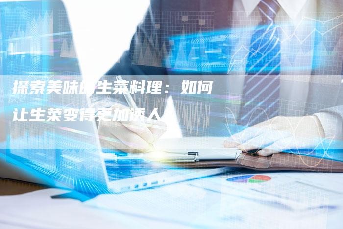 探索美味的生菜料理：如何让生菜变得更加诱人？