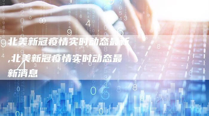 北美新冠疫情实时动态最新,北美新冠疫情实时动态最新消息