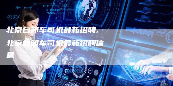 北京自卸车司机最新招聘,北京自卸车司机最新招聘信息