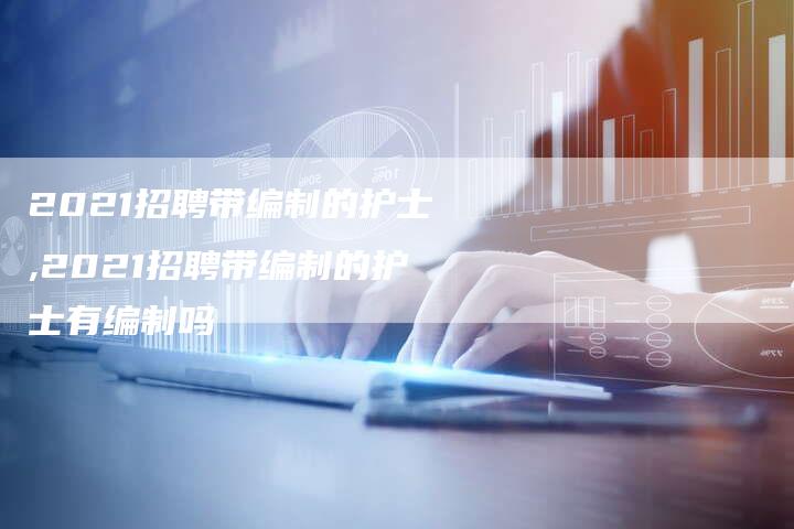 2021招聘带编制的护士,2021招聘带编制的护士有编制吗