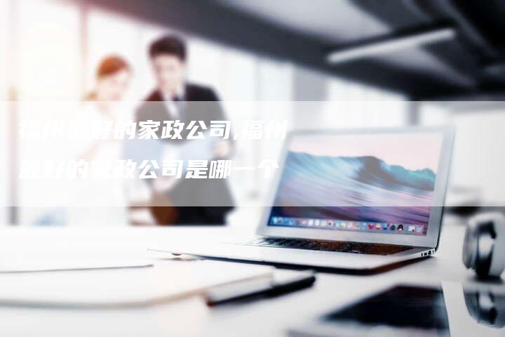 福州最好的家政公司,福州最好的家政公司是哪一个