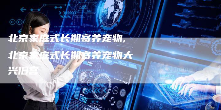 北京家庭式长期寄养宠物,北京家庭式长期寄养宠物大兴旧宫