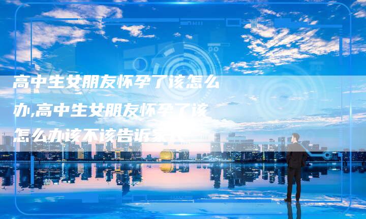 高中生女朋友怀孕了该怎么办,高中生女朋友怀孕了该怎么办该不该告诉家长