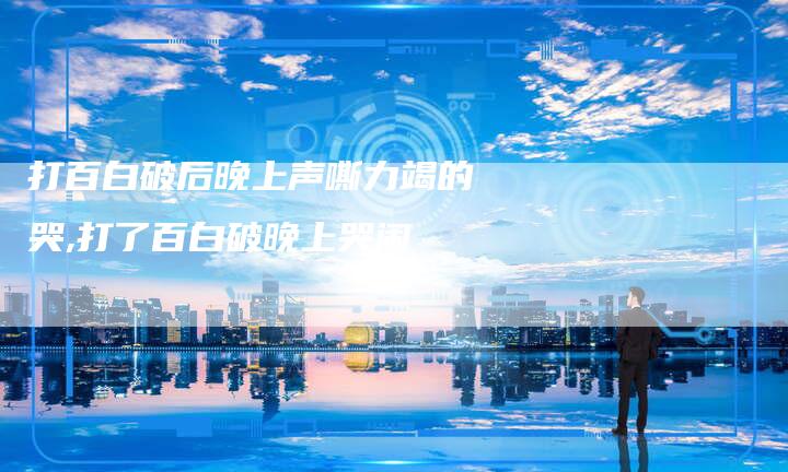 打百白破后晚上声嘶力竭的哭,打了百白破晚上哭闹