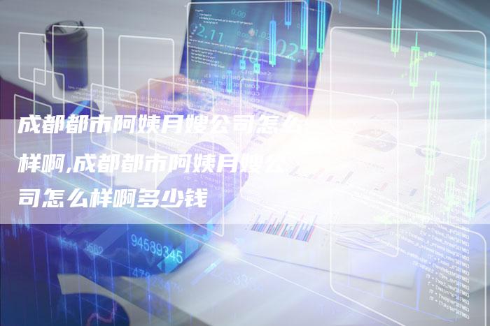 成都都市阿姨月嫂公司怎么样啊,成都都市阿姨月嫂公司怎么样啊多少钱