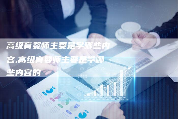 高级育婴师主要是学哪些内容,高级育婴师主要是学哪些内容的