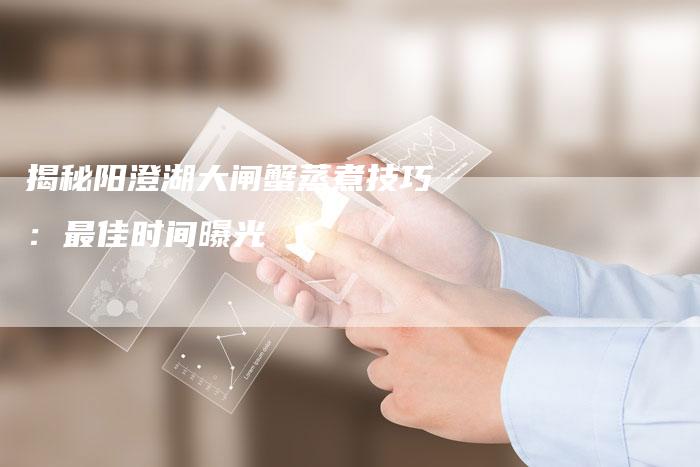 揭秘阳澄湖大闸蟹蒸煮技巧：最佳时间曝光