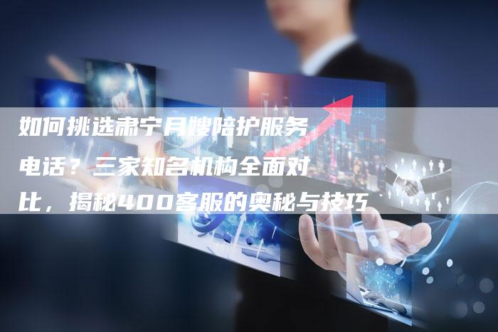 如何挑选肃宁月嫂陪护服务电话？三家知名机构全面对比，揭秘400客服的奥秘与技巧