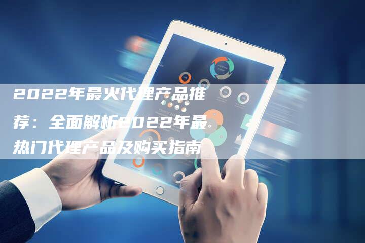 2022年最火代理产品推荐：全面解析2022年最热门代理产品及购买指南