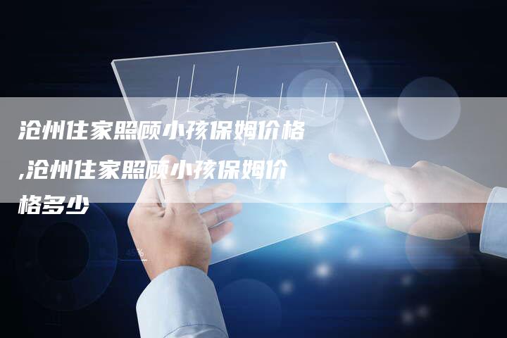 沧州住家照顾小孩保姆价格,沧州住家照顾小孩保姆价格多少