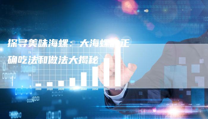 探寻美味海螺：大海螺的正确吃法和做法大揭秘