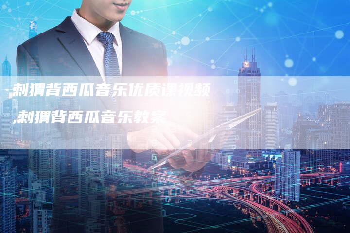 刺猬背西瓜音乐优质课视频,刺猬背西瓜音乐教案