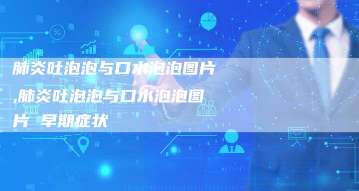 肺炎吐泡泡与口水泡泡图片,肺炎吐泡泡与口水泡泡图片 早期症状