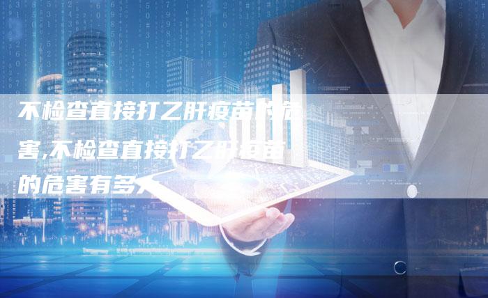 不检查直接打乙肝疫苗的危害,不检查直接打乙肝疫苗的危害有多大