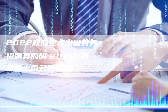 2022政府免费出国劳务招聘真的吗,2021政府免费出国劳务招聘