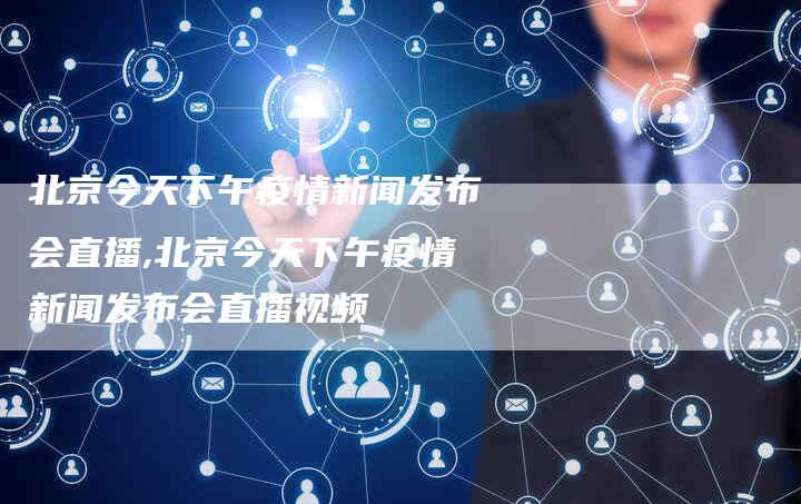 北京今天下午疫情新闻发布会直播,北京今天下午疫情新闻发布会直播视频