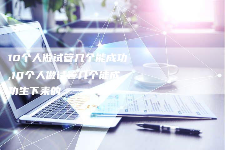 10个人做试管几个能成功,10个人做试管几个能成功生下来的