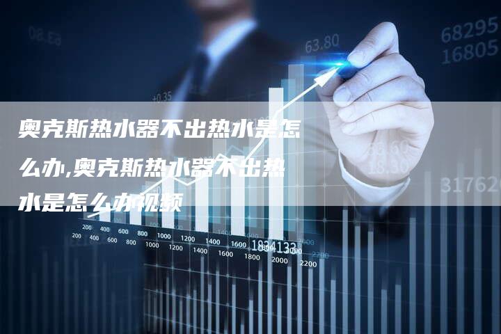 奥克斯热水器不出热水是怎么办,奥克斯热水器不出热水是怎么办视频