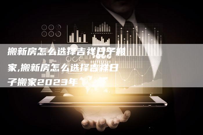 搬新房怎么选择吉祥日子搬家,搬新房怎么选择吉祥日子搬家2023年
