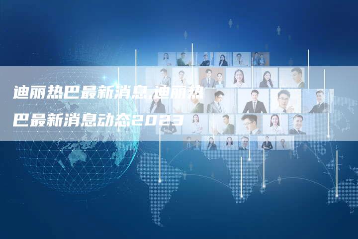 迪丽热巴最新消息,迪丽热巴最新消息动态2023